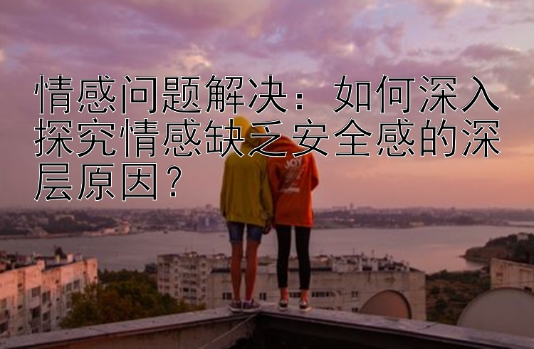 情感问题解决：如何深入探究情感缺乏安全感的深层原因？