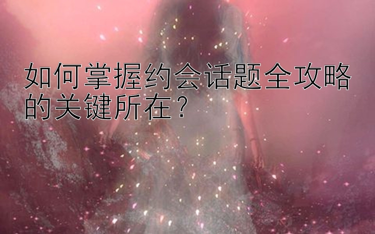 如何掌握约会话题全攻略的关键所在？