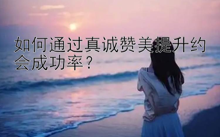 如何通过真诚赞美提升约会成功率？