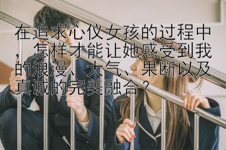 在追求心仪女孩的过程中，怎样才能让她感受到我的浪漫、大气、果断以及真诚的完美融合？