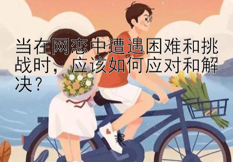 当在网恋中遭遇困难和挑战时，应该如何应对和解决？