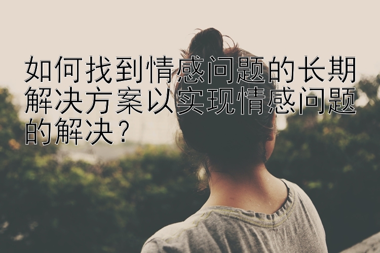 如何找到情感问题的长期解决方案以实现情感问题的解决？