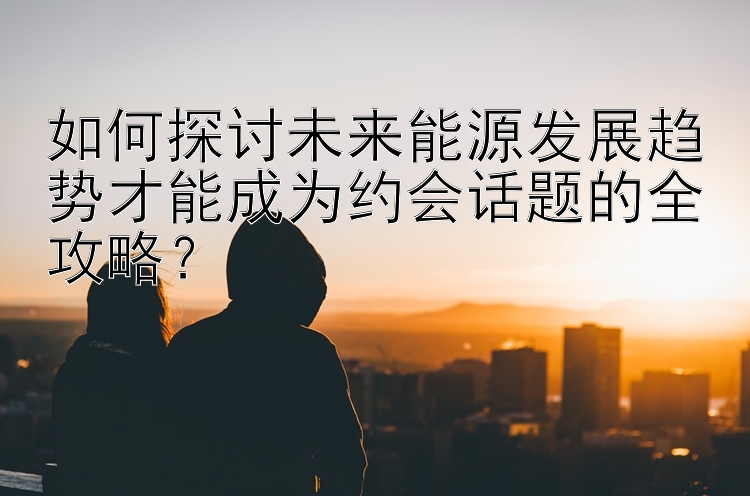 如何探讨未来能源发展趋势才能成为约会话题的全攻略？