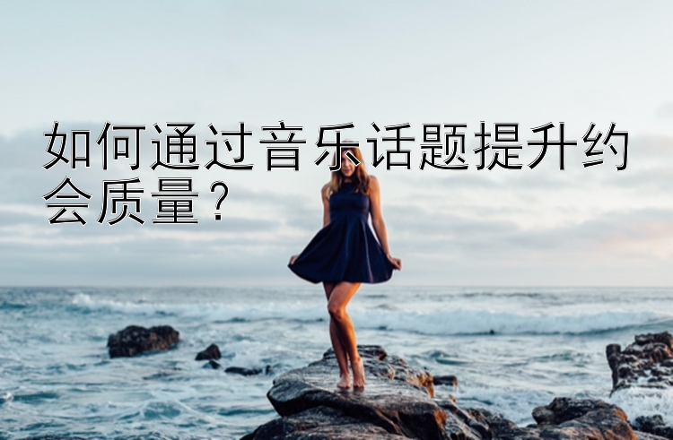 如何通过音乐话题提升约会质量？