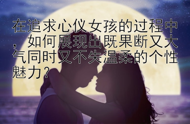 在追求心仪女孩的过程中，如何展现出既果断又大气同时又不失温柔的个性魅力？